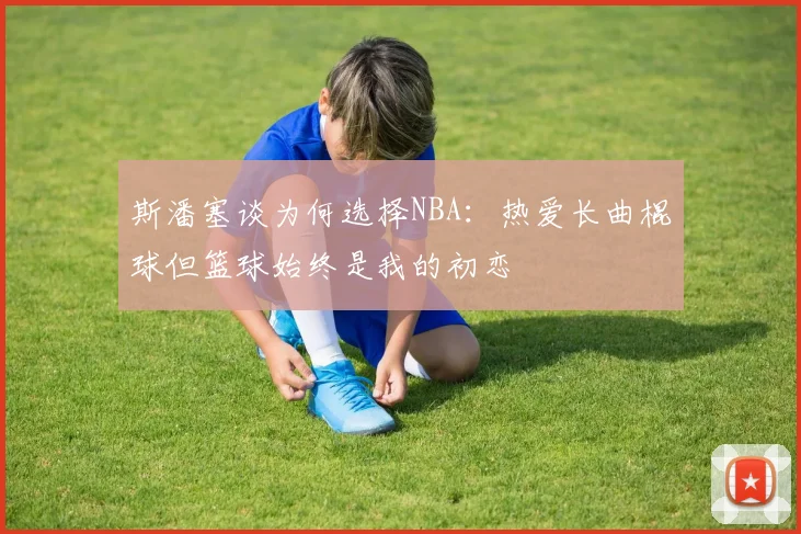 斯潘塞谈为何选择NBA：热爱长曲棍球但篮球始终是我的初恋