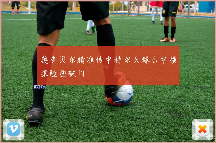 奥多贝尔精准传中特尔头球击中横梁险些破门
