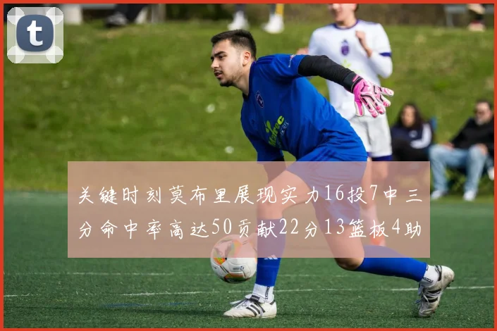 关键时刻莫布里展现实力16投7中三分命中率高达50贡献22分13篮板4助攻4盖帽