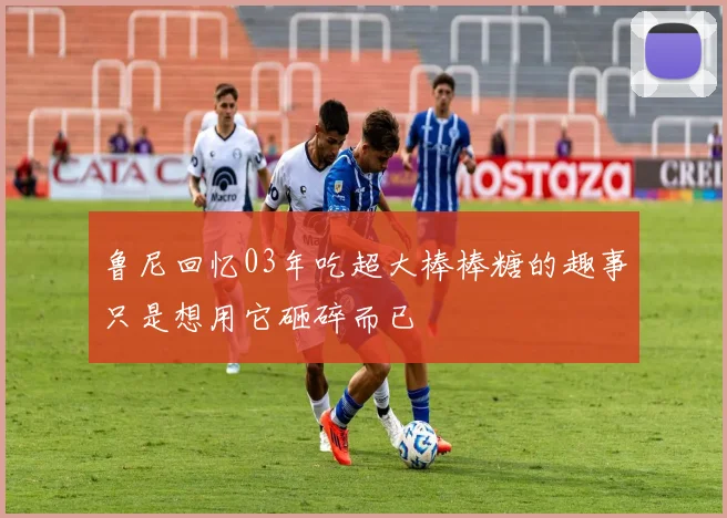 鲁尼回忆03年吃超大棒棒糖的趣事只是想用它砸碎而已