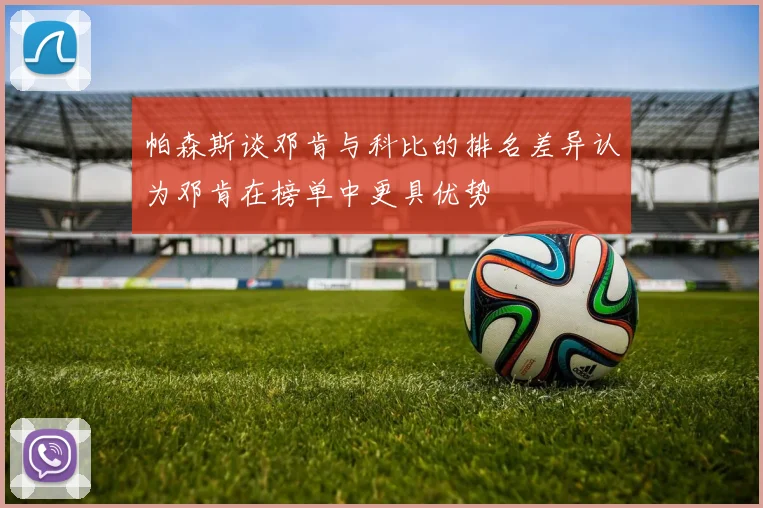 帕森斯谈邓肯与科比的排名差异认为邓肯在榜单中更具优势