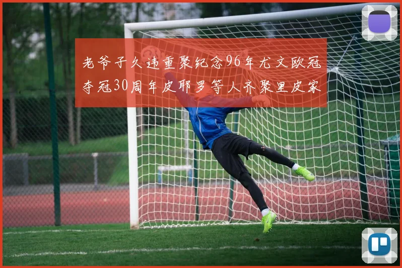 老爷子久违重聚纪念96年尤文欧冠夺冠30周年皮耶罗等人齐聚里皮家