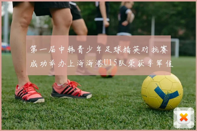 第一届中韩青少年足球精英对抗赛成功举办上海海港U15队荣获季军佳绩