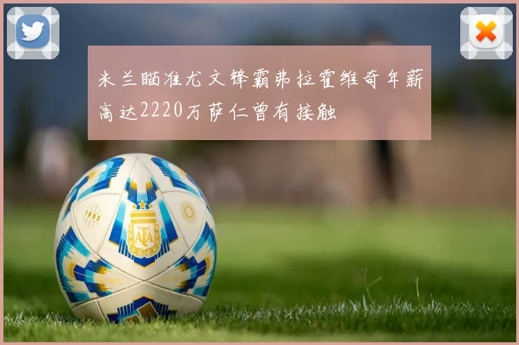 米兰瞄准尤文锋霸弗拉霍维奇年薪高达2220万萨仁曾有接触