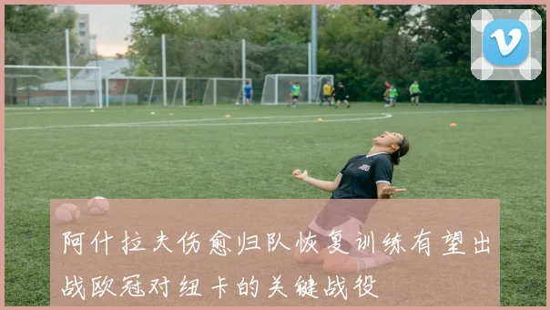阿什拉夫伤愈归队恢复训练有望出战欧冠对纽卡的关键战役