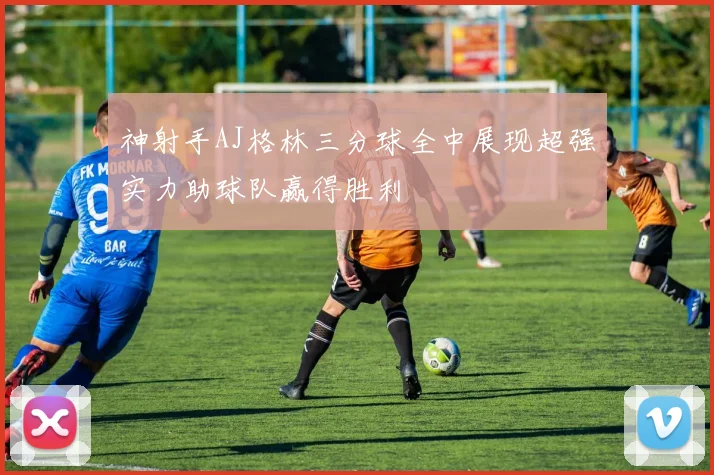 神射手AJ格林三分球全中展现超强实力助球队赢得胜利