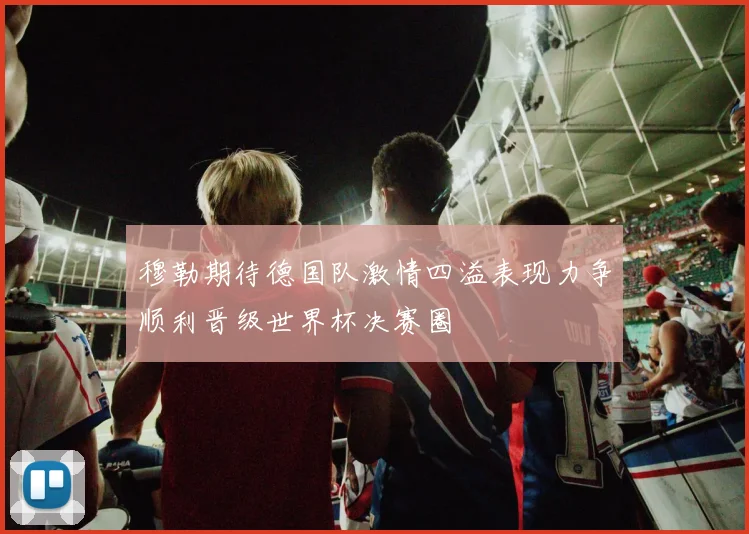 穆勒期待德国队激情四溢表现力争顺利晋级世界杯决赛圈
