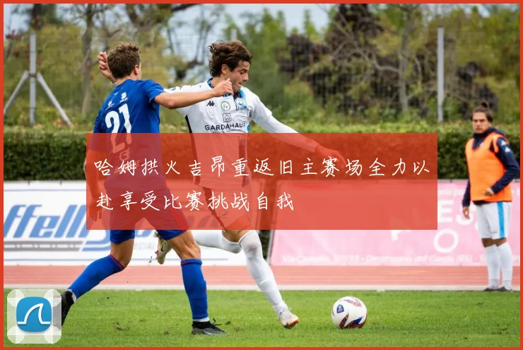 哈姆拱火吉昂重返旧主赛场全力以赴享受比赛挑战自我