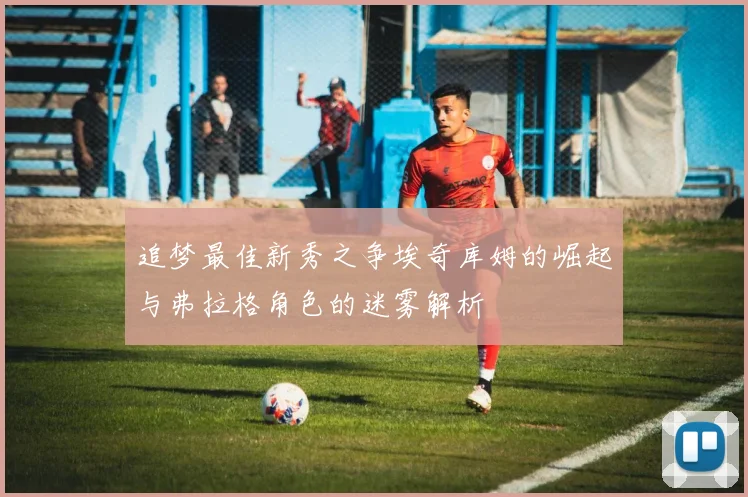 追梦最佳新秀之争埃奇库姆的崛起与弗拉格角色的迷雾解析