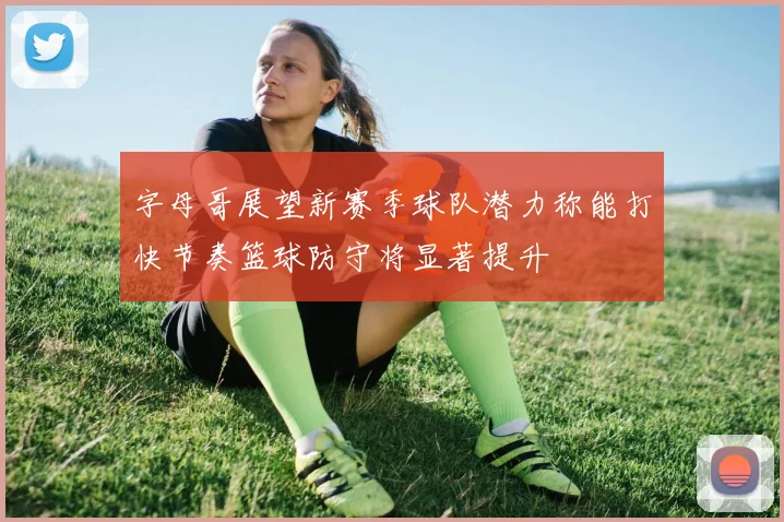 字母哥展望新赛季球队潜力称能打快节奏篮球防守将显著提升