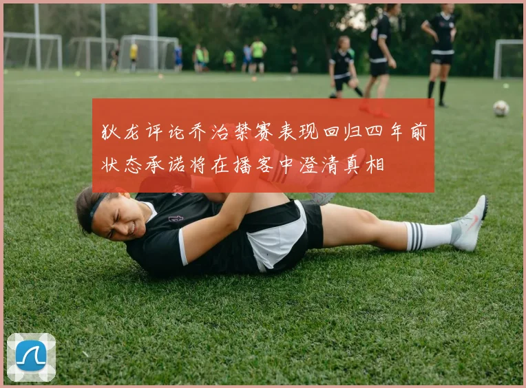 狄龙评论乔治禁赛表现回归四年前状态承诺将在播客中澄清真相