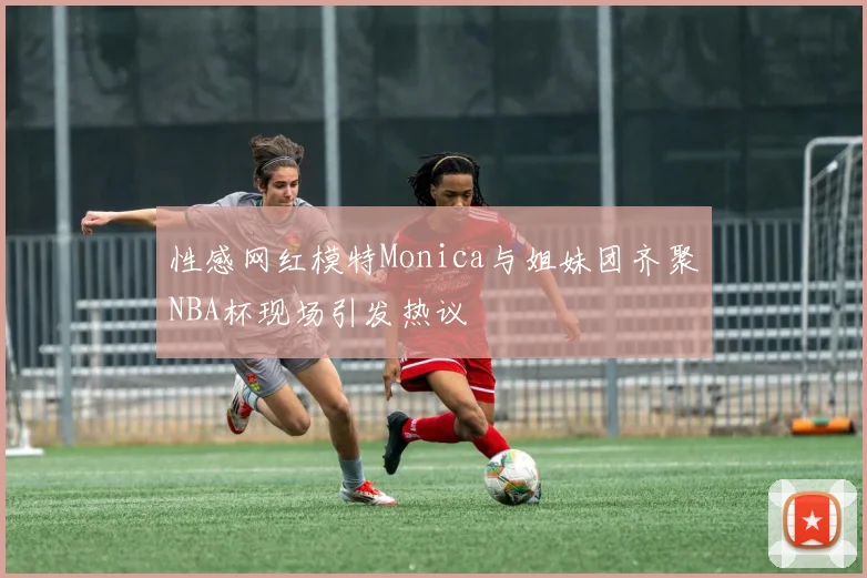 性感网红模特Monica与姐妹团齐聚NBA杯现场引发热议