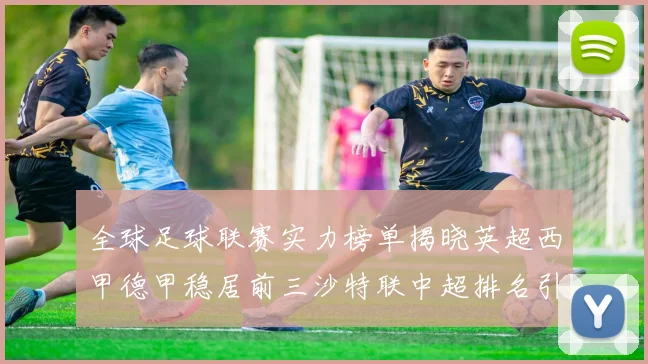 全球足球联赛实力榜单揭晓英超西甲德甲稳居前三沙特联中超排名引关注