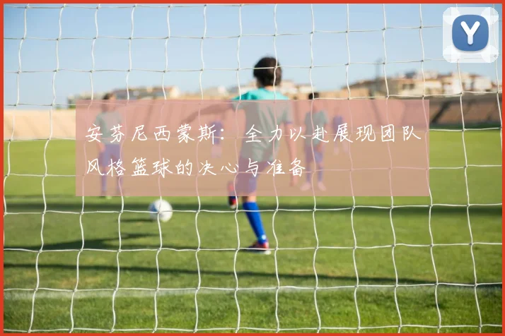 安芬尼西蒙斯：全力以赴展现团队风格篮球的决心与准备