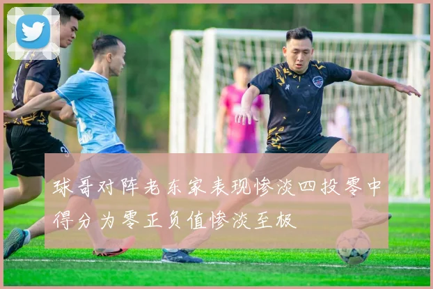 球哥对阵老东家表现惨淡四投零中得分为零正负值惨淡至极