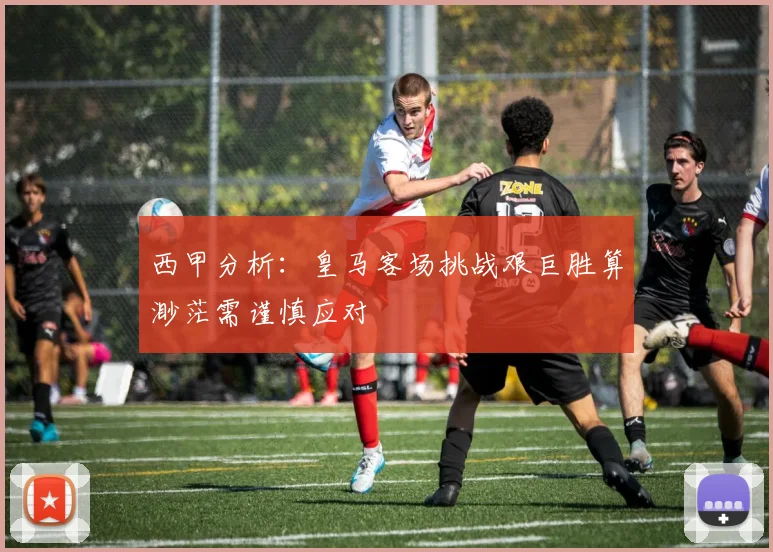西甲分析：皇马客场挑战艰巨胜算渺茫需谨慎应对