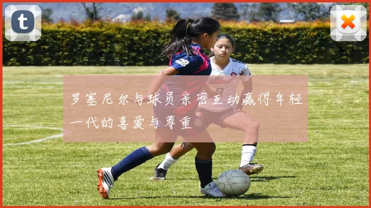 罗塞尼尔与球员亲密互动赢得年轻一代的喜爱与尊重