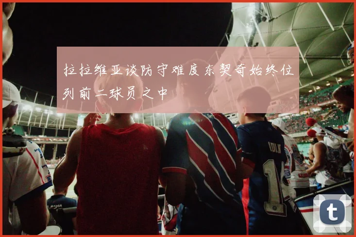 拉拉维亚谈防守难度东契奇始终位列前二球员之中