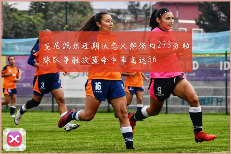克尼佩尔近期状态火热场均273分助球队争胜投篮命中率高达56