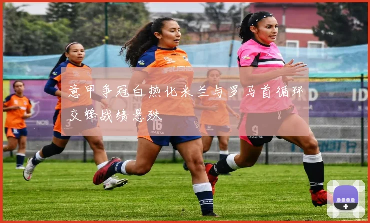 意甲争冠白热化米兰与罗马首循环交锋战绩悬殊