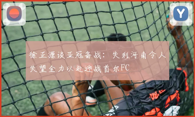 徐正源谈亚冠备战：失利河南令人失望全力以赴迎战首尔FC