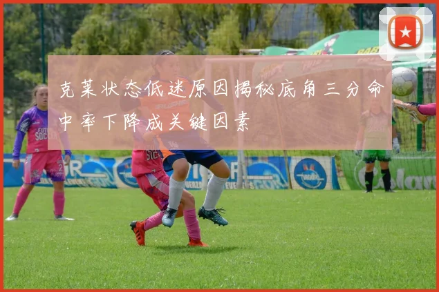 克莱状态低迷原因揭秘底角三分命中率下降成关键因素