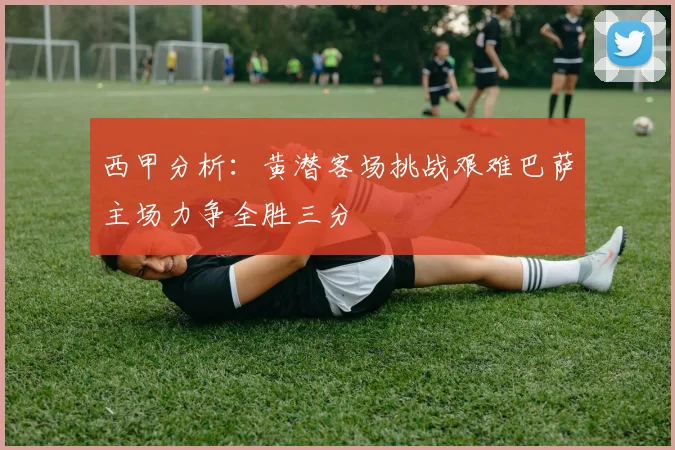 西甲分析：黄潜客场挑战艰难巴萨主场力争全胜三分