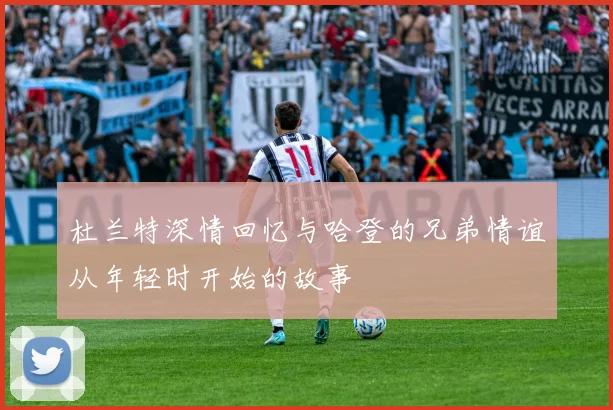 杜兰特深情回忆与哈登的兄弟情谊从年轻时开始的故事