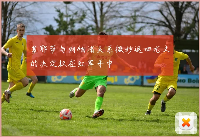 基耶萨与利物浦关系微妙返回尤文的决定权在红军手中