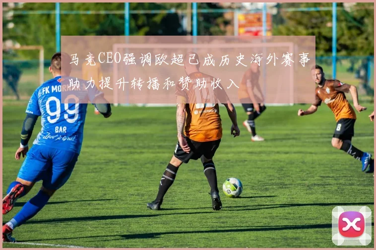马竞CEO强调欧超已成历史海外赛事助力提升转播和赞助收入