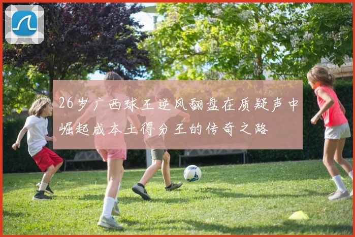 26岁广西球王逆风翻盘在质疑声中崛起成本土得分王的传奇之路