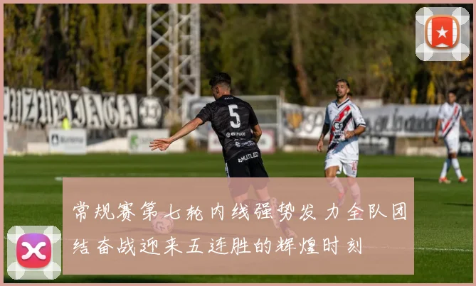 常规赛第七轮内线强势发力全队团结奋战迎来五连胜的辉煌时刻